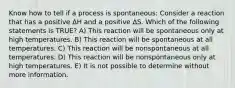 Know how to tell if a process is spontaneous: Consider a reaction that has a positive ΔH and a positive ΔS. Which of the following statements is TRUE? A) This reaction will be spontaneous only at high temperatures. B) This reaction will be spontaneous at all temperatures. C) This reaction will be nonspontaneous at all temperatures. D) This reaction will be nonspontaneous only at high temperatures. E) It is not possible to determine without more information.