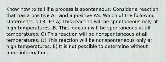 Know how to tell if a process is spontaneous: Consider a reaction that has a positive ΔH and a positive ΔS. Which of the following statements is TRUE? A) This reaction will be spontaneous only at high temperatures. B) This reaction will be spontaneous at all temperatures. C) This reaction will be nonspontaneous at all temperatures. D) This reaction will be nonspontaneous only at high temperatures. E) It is not possible to determine without more information.