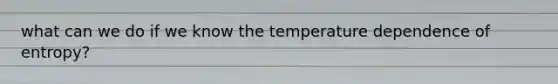 what can we do if we know the temperature dependence of entropy?