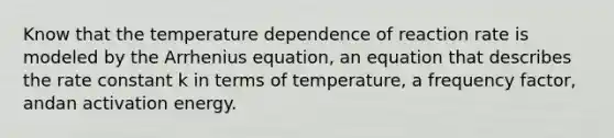 Know that the temperature dependence of reaction rate is modeled by the Arrhenius equation, an equation that describes the rate constant k in terms of temperature, a frequency factor, andan activation energy.