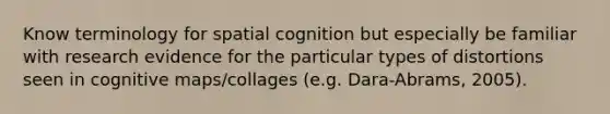 Know terminology for spatial cognition but especially be familiar with research evidence for the particular types of distortions seen in cognitive maps/collages (e.g. Dara-Abrams, 2005).