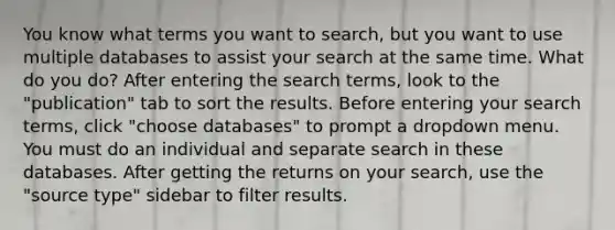 You know what terms you want to search, but you want to use multiple databases to assist your search at the same time. What do you do? After entering the search terms, look to the "publication" tab to sort the results. Before entering your search terms, click "choose databases" to prompt a dropdown menu. You must do an individual and separate search in these databases. After getting the returns on your search, use the "source type" sidebar to filter results.