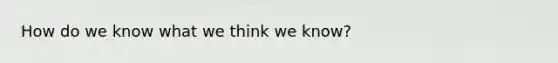 How do we know what we think we know?