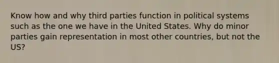 Know how and why third parties function in political systems such as the one we have in the United States. Why do minor parties gain representation in most other countries, but not the US?