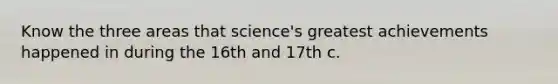 Know the three areas that science's greatest achievements happened in during the 16th and 17th c.