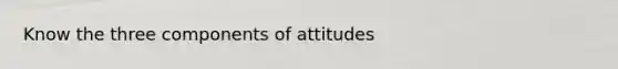 Know the three components of attitudes