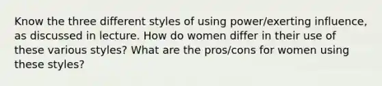 Know the three different styles of using power/exerting influence, as discussed in lecture. How do women differ in their use of these various styles? What are the pros/cons for women using these styles?