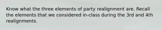 Know what the three elements of party realignment are. Recall the elements that we considered in-class during the 3rd and 4th realignments.