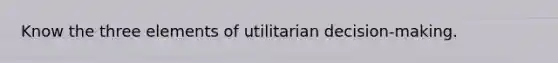 Know the three elements of utilitarian decision-making.