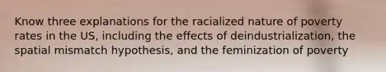 Know three explanations for the racialized nature of poverty rates in the US, including the effects of deindustrialization, the spatial mismatch hypothesis, and the feminization of poverty