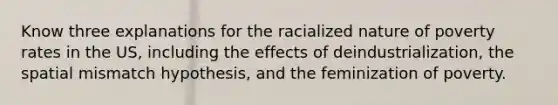 Know three explanations for the racialized nature of poverty rates in the US, including the effects of deindustrialization, the spatial mismatch hypothesis, and the feminization of poverty.