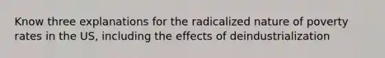 Know three explanations for the radicalized nature of poverty rates in the US, including the effects of deindustrialization