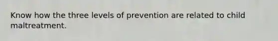 Know how the three levels of prevention are related to child maltreatment.