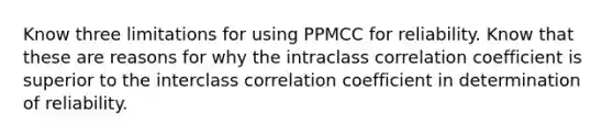 Know three limitations for using PPMCC for reliability. Know that these are reasons for why the intraclass correlation coefficient is superior to the interclass correlation coefficient in determination of reliability.