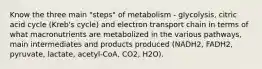 Know the three main "steps" of metabolism - glycolysis, citric acid cycle (Kreb's cycle) and electron transport chain in terms of what macronutrients are metabolized in the various pathways, main intermediates and products produced (NADH2, FADH2, pyruvate, lactate, acetyl-CoA, CO2, H2O).