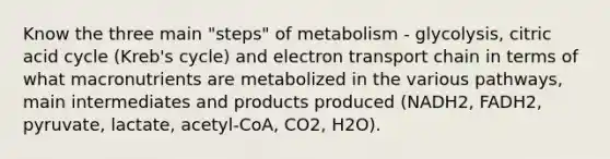 Know the three main "steps" of metabolism - glycolysis, citric acid cycle (Kreb's cycle) and electron transport chain in terms of what macronutrients are metabolized in the various pathways, main intermediates and products produced (NADH2, FADH2, pyruvate, lactate, acetyl-CoA, CO2, H2O).