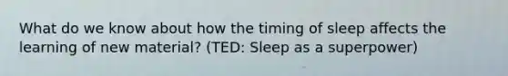 What do we know about how the timing of sleep affects the learning of new material? (TED: Sleep as a superpower)