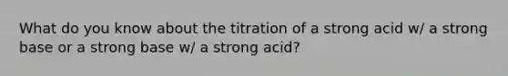 What do you know about the titration of a strong acid w/ a strong base or a strong base w/ a strong acid?