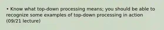 • Know what top-down processing means; you should be able to recognize some examples of top-down processing in action (09/21 lecture)