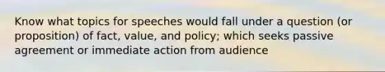 Know what topics for speeches would fall under a question (or proposition) of fact, value, and policy; which seeks passive agreement or immediate action from audience