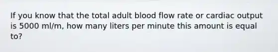 If you know that the total adult blood flow rate or cardiac output is 5000 ml/m, how many liters per minute this amount is equal to?