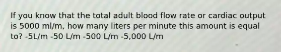 If you know that the total adult blood flow rate or cardiac output is 5000 ml/m, how many liters per minute this amount is equal to? -5L/m -50 L/m -500 L/m -5,000 L/m