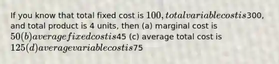 If you know that total fixed cost is 100, total variable cost is300, and total product is 4 units, then (a) marginal cost is 50 (b) average fixed cost is45 (c) average total cost is 125 (d) average variable cost is75