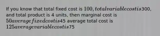 If you know that total fixed cost is 100, total variable cost is300, and total product is 4 units, then marginal cost is 50 average fixed cost is45 average total cost is 125 average variable cost is75