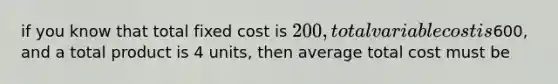 if you know that total fixed cost is 200, total variable cost is600, and a total product is 4 units, then average total cost must be