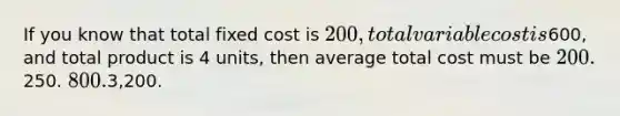 If you know that total fixed cost is 200, total variable cost is600, and total product is 4 units, then average total cost must be 200.250. 800.3,200.