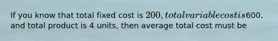 If you know that total fixed cost is 200, total variable cost is600, and total product is 4 units, then average total cost must be