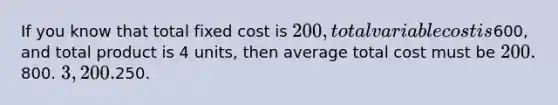 If you know that total fixed cost is 200, total variable cost is600, and total product is 4 units, then average total cost must be 200.800. 3,200.250.