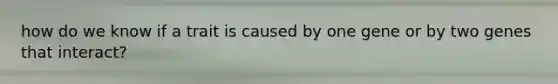how do we know if a trait is caused by one gene or by two genes that interact?