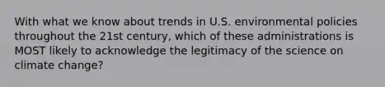 With what we know about trends in U.S. environmental policies throughout the 21st century, which of these administrations is MOST likely to acknowledge the legitimacy of the science on climate change?