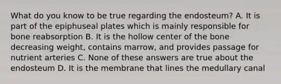 What do you know to be true regarding the endosteum? A. It is part of the epiphuseal plates which is mainly responsible for bone reabsorption B. It is the hollow center of the bone decreasing weight, contains marrow, and provides passage for nutrient arteries C. None of these answers are true about the endosteum D. It is the membrane that lines the medullary canal