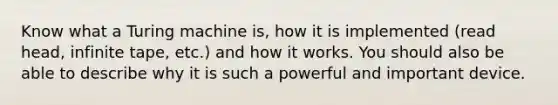 Know what a Turing machine is, how it is implemented (read head, infinite tape, etc.) and how it works. You should also be able to describe why it is such a powerful and important device.