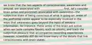 we know that the two aspects of consciousness, awareness and arousal, are associated with _________________. first, let's consider brain areas and processes associated with awareness—the subjective state of being conscious of what is going on. areas of the prefrontal cortex appear to be especially involved in the ways that awareness goes beyond the input of sensory information. for instance, these areas of the brain are active when we taste complex flavors, such as umami, and track the subjective pleasure that accompanies rewarding experiences. however, scientists still do not know many of the details that link consciousness with brain states.