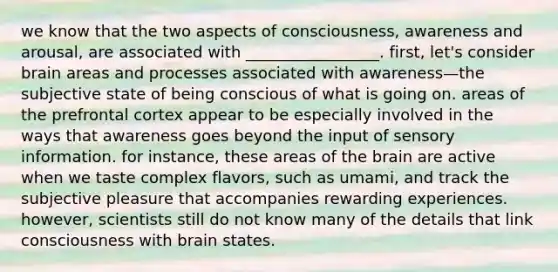 we know that the two aspects of consciousness, awareness and arousal, are associated with _________________. first, let's consider brain areas and processes associated with awareness—the subjective state of being conscious of what is going on. areas of the prefrontal cortex appear to be especially involved in the ways that awareness goes beyond the input of sensory information. for instance, these areas of the brain are active when we taste complex flavors, such as umami, and track the subjective pleasure that accompanies rewarding experiences. however, scientists still do not know many of the details that link consciousness with brain states.