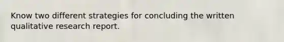 Know two different strategies for concluding the written qualitative research report.
