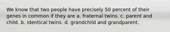 We know that two people have precisely 50 percent of their genes in common if they are a. fraternal twins. c. parent and child. b. identical twins. d. grandchild and grandparent.