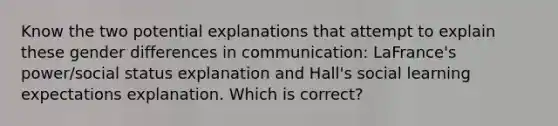 Know the two potential explanations that attempt to explain these gender differences in communication: LaFrance's power/social status explanation and Hall's social learning expectations explanation. Which is correct?