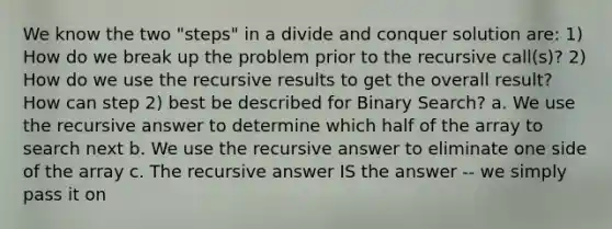 We know the two "steps" in a divide and conquer solution are: 1) How do we break up the problem prior to the recursive call(s)? 2) How do we use the recursive results to get the overall result? How can step 2) best be described for Binary Search? a. We use the recursive answer to determine which half of the array to search next b. We use the recursive answer to eliminate one side of the array c. The recursive answer IS the answer -- we simply pass it on