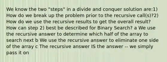 We know the two "steps" in a divide and conquer solution are:1) How do we break up the problem prior to the recursive call(s)?2) How do we use the recursive results to get the overall result?How can step 2) best be described for Binary Search? a We use the recursive answer to determine which half of the array to search next b We use the recursive answer to eliminate one side of the array c The recursive answer IS the answer -- we simply pass it on