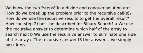 We know the two "steps" in a divide and conquer solution are: How do we break up the problem prior to the recursive call(s)? How do we use the recursive results to get the overall result?How can step 2) best be described for Binary Search? a We use the recursive answer to determine which half of the array to search next b We use the recursive answer to eliminate one side of the array c The recursive answer IS the answer -- we simply pass it on