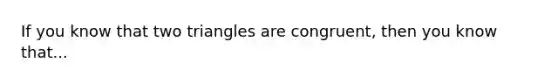 If you know that two triangles are congruent, then you know that...