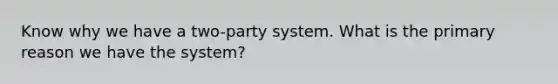 Know why we have a two-party system. What is the primary reason we have the system?