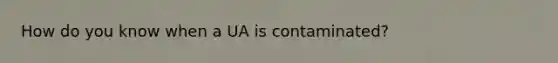 How do you know when a UA is contaminated?