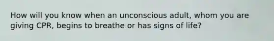 How will you know when an unconscious adult, whom you are giving CPR, begins to breathe or has signs of life?