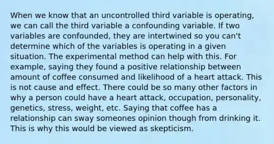 When we know that an uncontrolled third variable is operating, we can call the third variable a confounding variable. If two variables are confounded, they are intertwined so you can't determine which of the variables is operating in a given situation. The experimental method can help with this. For example, saying they found a positive relationship between amount of coffee consumed and likelihood of a heart attack. This is not cause and effect. There could be so many other factors in why a person could have a heart attack, occupation, personality, genetics, stress, weight, etc. Saying that coffee has a relationship can sway someones opinion though from drinking it. This is why this would be viewed as skepticism.