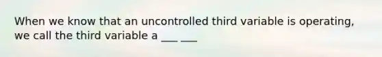 When we know that an uncontrolled third variable is operating, we call the third variable a ___ ___